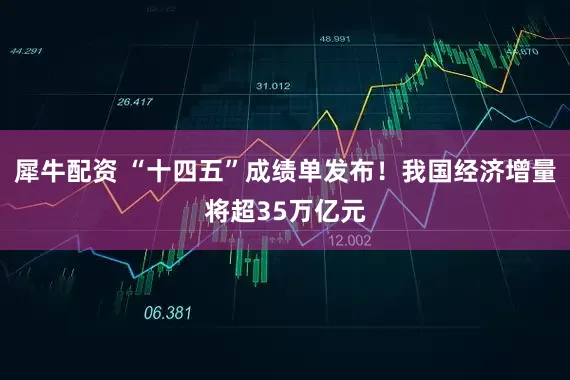 犀牛配资 “十四五”成绩单发布！我国经济增量将超35万亿元
