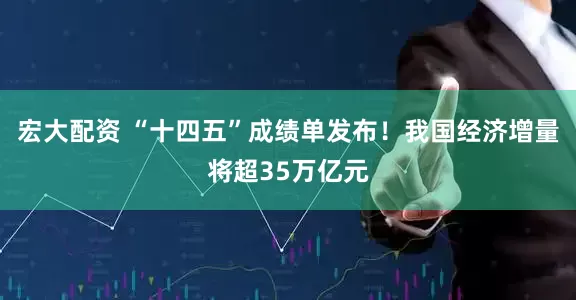 宏大配资 “十四五”成绩单发布！我国经济增量将超35万亿元