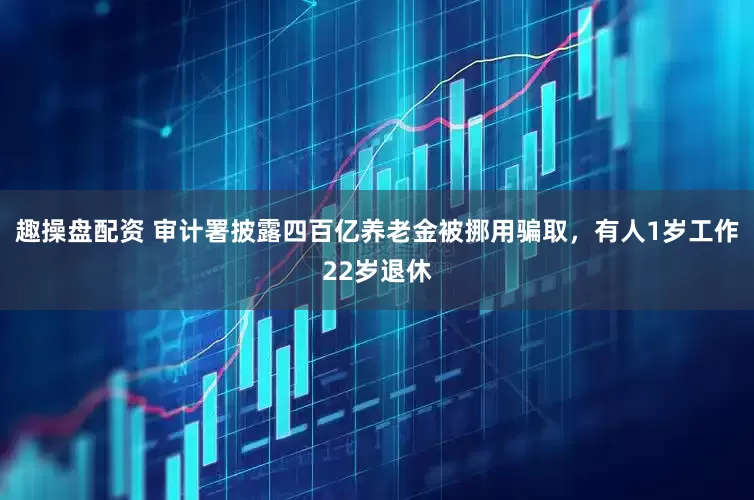 趣操盘配资 审计署披露四百亿养老金被挪用骗取，有人1岁工作22岁退休