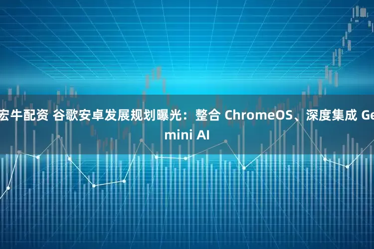 宏牛配资 谷歌安卓发展规划曝光：整合 ChromeOS、深度集成 Gemini AI
