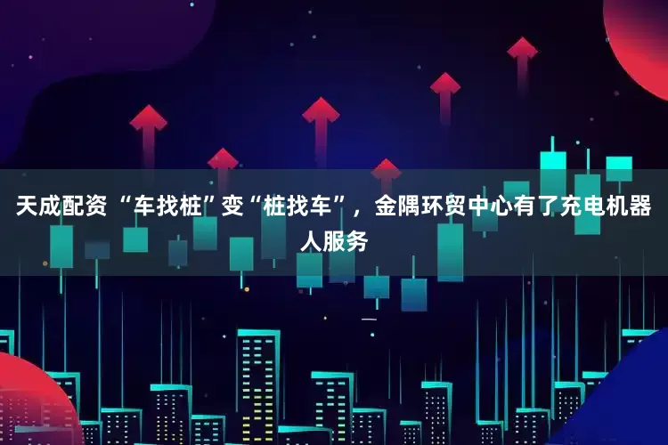 天成配资 “车找桩”变“桩找车”，金隅环贸中心有了充电机器人服务