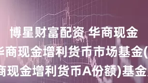 博星财富配资 华商现金增利A: 华商现金增利货币市场基金(华商现金增利货币A份额)基金产品资料概要更新
