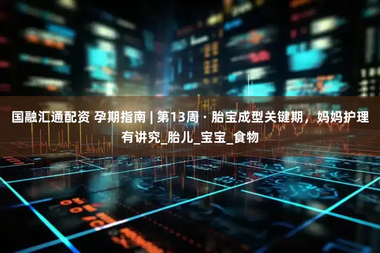 国融汇通配资 孕期指南 | 第13周 · 胎宝成型关键期，妈妈护理有讲究_胎儿_宝宝_食物
