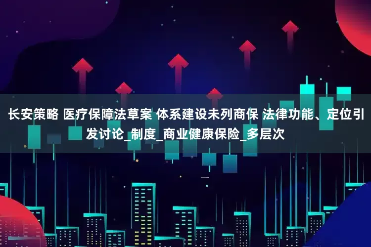 长安策略 医疗保障法草案 体系建设未列商保 法律功能、定位引发讨论_制度_商业健康保险_多层次