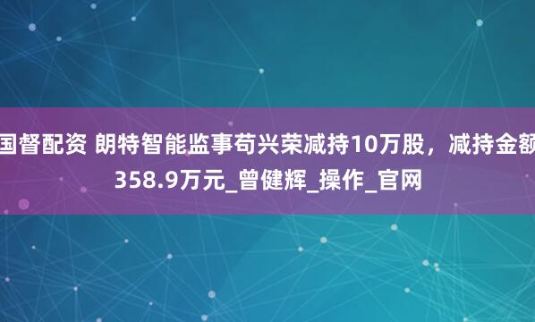 国督配资 朗特智能监事苟兴荣减持10万股，减持金额358.9万元_曾健辉_操作_官网