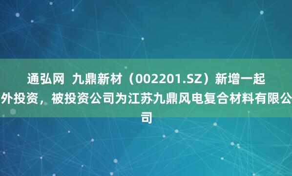 通弘网  九鼎新材（002201.SZ）新增一起对外投资，被投资公司为江苏九鼎风电复合材料有限公司