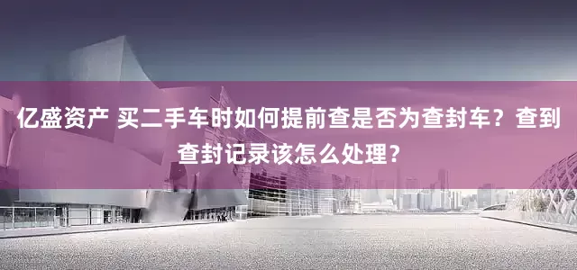 亿盛资产 买二手车时如何提前查是否为查封车?查到查封记录该怎么处理?