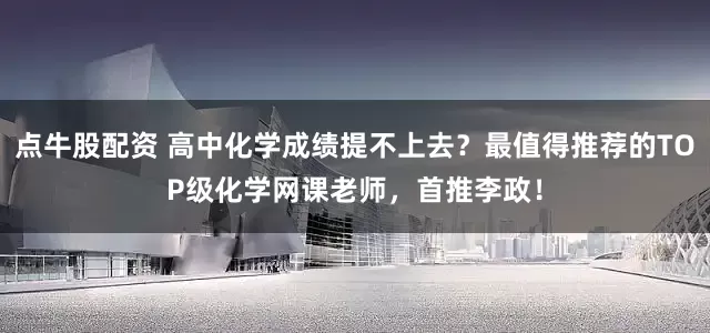 点牛股配资 高中化学成绩提不上去？最值得推荐的TOP级化学网课老师，首推李政！