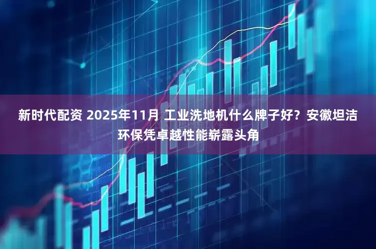 新时代配资 2025年11月 工业洗地机什么牌子好？安徽坦洁环保凭卓越性能崭露头角