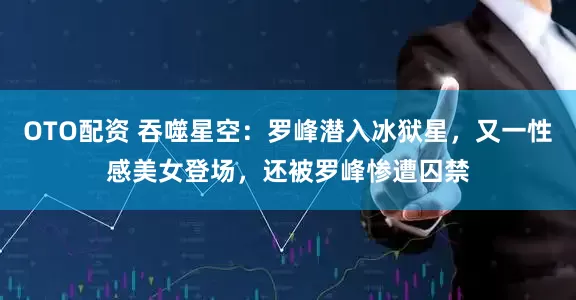 OTO配资 吞噬星空：罗峰潜入冰狱星，又一性感美女登场，还被罗峰惨遭囚禁