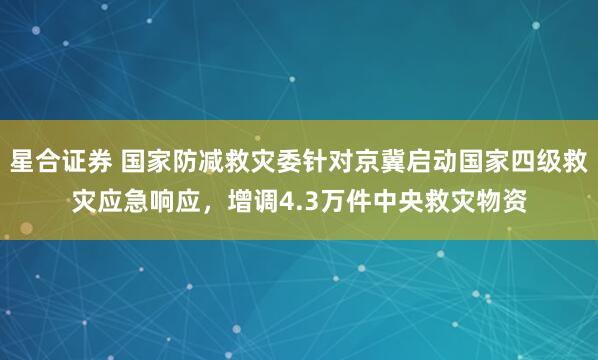 星合证券 国家防减救灾委针对京冀启动国家四级救灾应急响应，增调4.3万件中央救灾物资