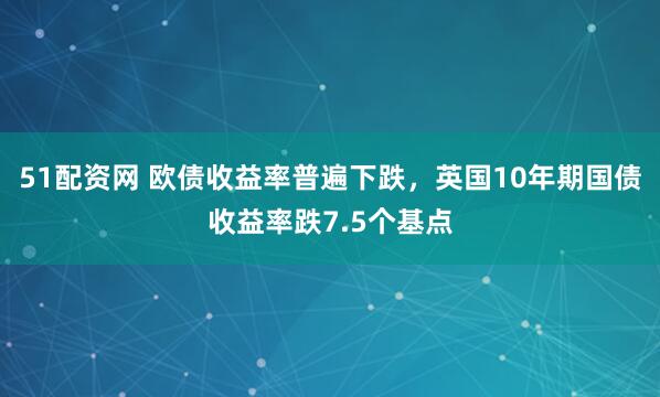 51配资网 欧债收益率普遍下跌，英国10年期国债收益率跌7.5个基点